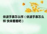 依波手表怎么樣（依波手表怎么樣 快來(lái)看看吧）