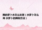 腌的蘿卜水怎么處理（水蘿卜怎么淹 水蘿卜的腌制方法）