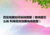 百度地圖如何畫線路圖（路線圖怎么畫 利用百度地圖畫線路圖）