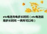 etc電池充電多長(zhǎng)時(shí)間（etc電池能用多長(zhǎng)時(shí)間 一兩年可以嗎）