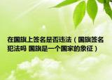 在國旗上簽名是否違法（國旗簽名犯法嗎 國旗是一個國家的象征）