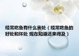 經(jīng)常吃魚有什么害處（經(jīng)常吃魚的好處和壞處 現(xiàn)在知道還來得及）