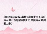 馬自達(dá)cx302021款什么時(shí)候上市（馬自達(dá)cx30什么時(shí)候中國上市 馬自達(dá)cx30何時(shí)上市）
