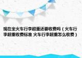 現(xiàn)在坐火車行李超重還要收費(fèi)嗎（火車行李超重收費(fèi)標(biāo)準(zhǔn) 火車行李超重怎么收費(fèi)）