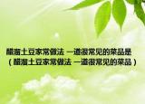醋溜土豆家常做法 一道很常見的菜品是（醋溜土豆家常做法 一道很常見的菜品）