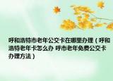 呼和浩特市老年公交卡在哪里辦理（呼和浩特老年卡怎么辦 呼市老年免費公交卡辦理方法）