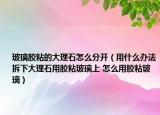 玻璃膠粘的大理石怎么分開（用什么辦法拆下大理石用膠粘玻璃上 怎么用膠粘玻璃）