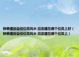鐘表擺放最佳位置風水 應(yīng)該擺在哪個位置上好（鐘表擺放最佳位置風水 應(yīng)該擺在哪個位置上）
