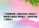 廣東的惠州是二線城市還是三線城市?（惠州是幾線城市 惠州屬于二線城市還是三線城市）