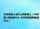 50歲的男人是什么樣的男人（50歲男人軟肋是什么 50歲男性的軟肋是什么）