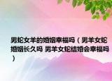 男蛇女羊的婚姻幸福嗎（男羊女蛇婚姻長久嗎 男羊女蛇結(jié)婚會幸福嗎）