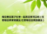 綠豆黃豆蓮子紅棗一起弄豆?jié){可以嗎（紅棗綠豆?jié){家常做法 紅棗綠豆豆?jié){的做法）