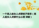 一個男人給女人點贊啥子意思（男人給女人點贊什么心理 詳解）