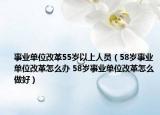 事業(yè)單位改革55歲以上人員（58歲事業(yè)單位改革怎么辦 58歲事業(yè)單位改革怎么做好）