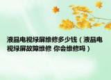 液晶電視綠屏維修多少錢（液晶電視綠屏故障維修 你會維修嗎）