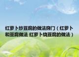 紅蘿卜炒豆腐的做法竅門(mén)（紅蘿卜和豆腐做法 紅蘿卜燒豆腐的做法）