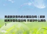 黃皮膚穿杏色的衣服顯白嗎（皮膚暗黃穿杏色顯白嗎 不能穿什么顏色）