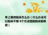 早上懶得起床怎么辦（什么辦法可以起床不懶 6個(gè)方法擺脫起床困難癥）