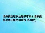 清蒸鰈魚(yú)涼水還是熱水蒸（清蒸鰈魚(yú)冷水還是熱水蒸好 怎么做）