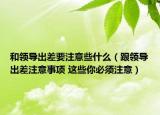 和領(lǐng)導(dǎo)出差要注意些什么（跟領(lǐng)導(dǎo)出差注意事項(xiàng) 這些你必須注意）