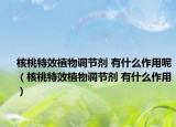 核桃特效植物調節(jié)劑 有什么作用呢（核桃特效植物調節(jié)劑 有什么作用）