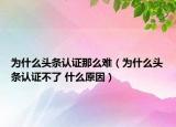 為什么頭條認證那么難（為什么頭條認證不了 什么原因）