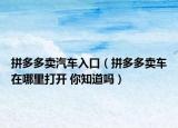 拼多多賣汽車入口（拼多多賣車在哪里打開 你知道嗎）