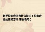 新手松離合器有什么技巧（松離合器的正確方法 來看看吧）