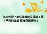 羊肉燉蘿卜怎么做好吃又簡(jiǎn)單（蘿卜羊肉的做法 這樣煮最好吃）