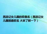 西游記女兒國(guó)的歌曲名（西游記女兒國(guó)插曲歌名 大家了解一下）
