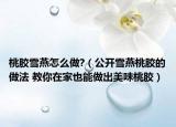 桃膠雪燕怎么做?（公開(kāi)雪燕桃膠的做法 教你在家也能做出美味桃膠）