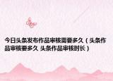 今日頭條發(fā)布作品審核需要多久（頭條作品審核要多久 頭條作品審核時長）