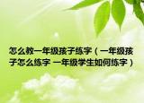 怎么教一年級孩子練字（一年級孩子怎么練字 一年級學(xué)生如何練字）