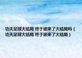 功夫足球大結(jié)局 終于迎來了大結(jié)局嗎（功夫足球大結(jié)局 終于迎來了大結(jié)局）