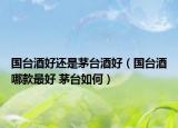 國臺酒好還是茅臺酒好（國臺酒哪款最好 茅臺如何）