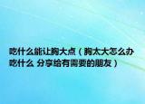 吃什么能讓胸大點(diǎn)（胸太大怎么辦吃什么 分享給有需要的朋友）