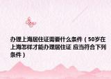 辦理上海居住證需要什么條件（50歲在上海怎樣才能辦理居住證 應(yīng)當(dāng)符合下列條件）