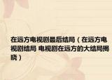 在遠方電視劇最后結局（在遠方電視劇結局 電視劇在遠方的大結局揭曉）