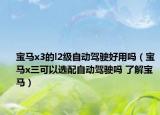 寶馬x3的l2級(jí)自動(dòng)駕駛好用嗎（寶馬x三可以選配自動(dòng)駕駛嗎 了解寶馬）