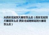 從西安北站到大雁塔怎么走（西安北站到大雁塔怎么走 西安北站地鐵站到大雁塔怎么走）