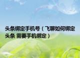 頭條綁定手機(jī)號（飛聊如何綁定頭條 需要手機(jī)綁定）