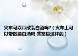 火車可以帶散裝白酒嗎?（火車上可以帶散裝白酒嗎 答案是這樣的）