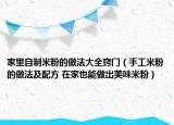家里自制米粉的做法大全竅門（手工米粉的做法及配方 在家也能做出美味米粉）