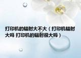 打印機的輻射大不大（打印機輻射大嗎 打印機的輻射很大嗎）