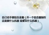 自己動(dòng)手做鋁合金窗（開(kāi)一個(gè)鋁合窗制作店需要什么機(jī)器 需要買什么機(jī)器）