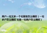 兩戶一宅又多一個宅基地怎么確權（一宅多戶怎么確權 宅基一宅兩戶怎么確權）