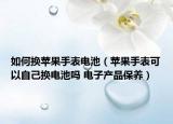 如何換蘋果手表電池（蘋果手表可以自己換電池嗎 電子產(chǎn)品保養(yǎng)）