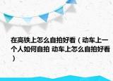 在高鐵上怎么自拍好看（動車上一個人如何自拍 動車上怎么自拍好看）