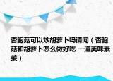 杏鮑菇可以炒胡蘿卜嗎請(qǐng)問(wèn)（杏鮑菇和胡蘿卜怎么做好吃 一道美味素菜）