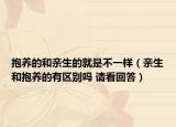 抱養(yǎng)的和親生的就是不一樣（親生和抱養(yǎng)的有區(qū)別嗎 請(qǐng)看回答）